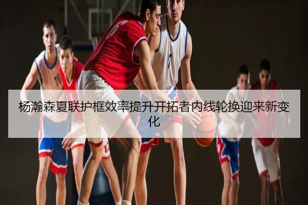 杨瀚森夏联护框效率提升开拓者内线轮换迎来新变化
