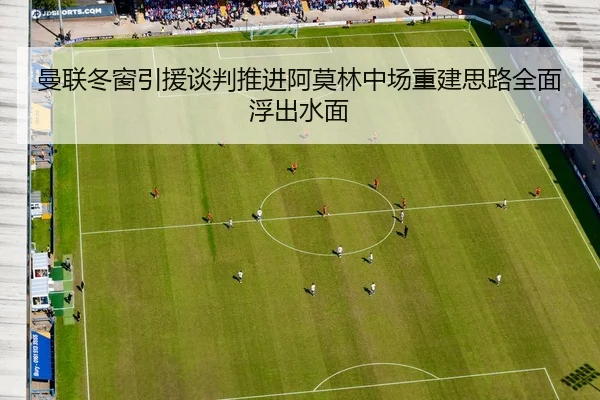 曼联冬窗引援谈判推进阿莫林中场重建思路全面浮出水面
