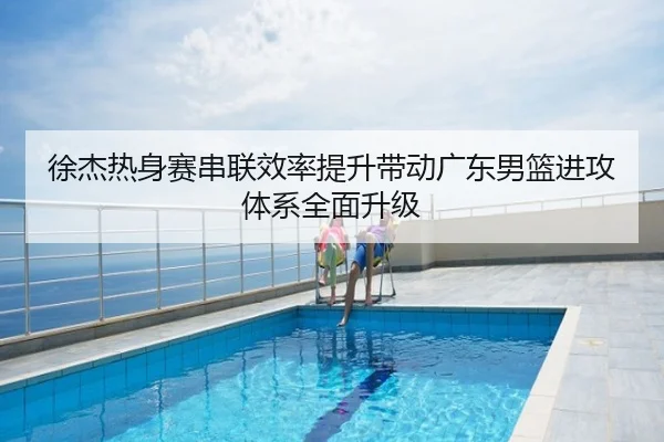 徐杰热身赛串联效率提升带动广东男篮进攻体系全面升级
