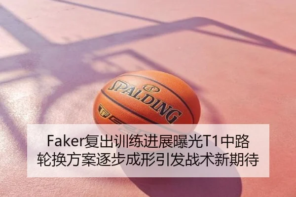 Faker复出训练进展曝光T1中路轮换方案逐步成形引发战术新期待