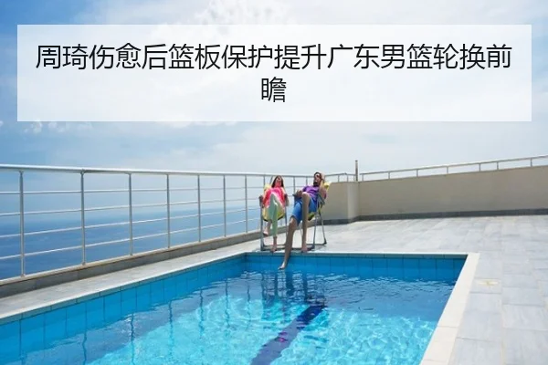周琦伤愈后篮板保护提升广东男篮轮换前瞻