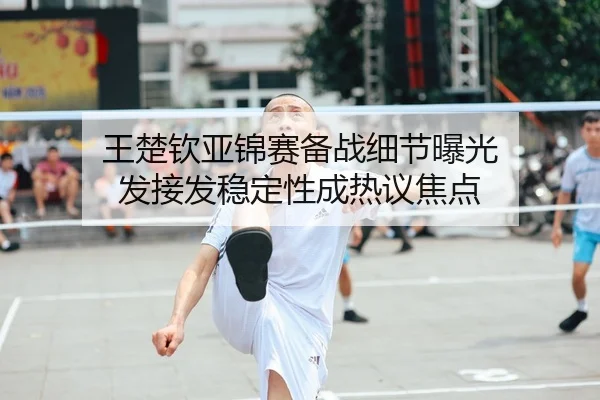 王楚钦亚锦赛备战细节曝光 发接发稳定性成热议焦点